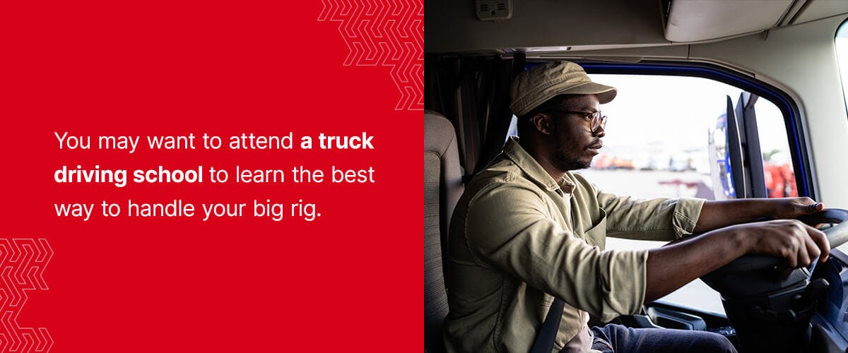 You may want to attend a truck driving school to learn the best way to handle your big rig.
